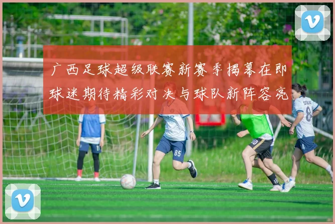 广西足球超级联赛新赛季揭幕在即球迷期待精彩对决与球队新阵容亮相