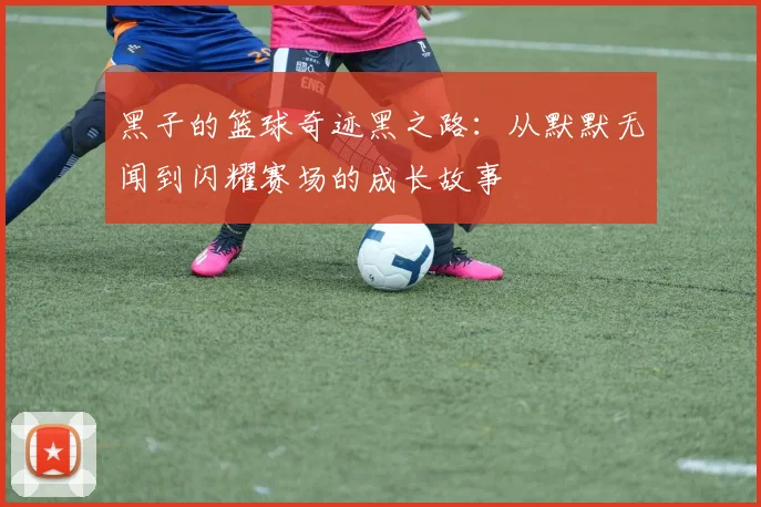 黑子的篮球奇迹黑之路：从默默无闻到闪耀赛场的成长故事