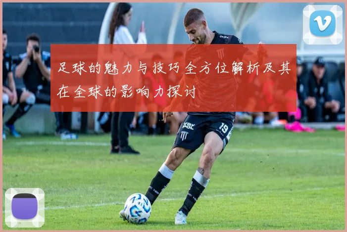 足球的魅力与技巧全方位解析及其在全球的影响力探讨