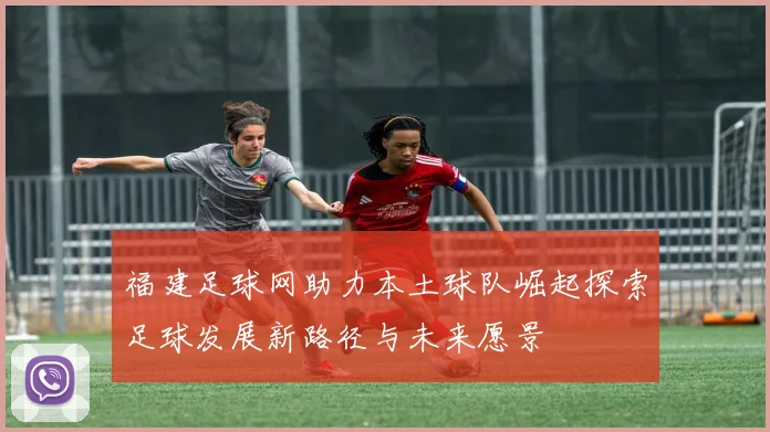 福建足球网助力本土球队崛起探索足球发展新路径与未来愿景