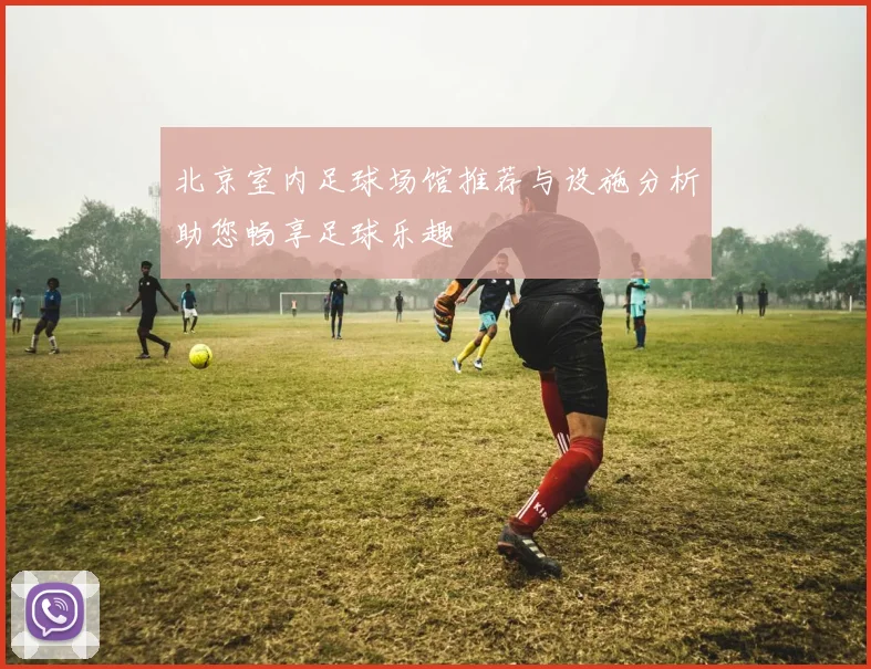 北京室内足球场馆推荐与设施分析助您畅享足球乐趣