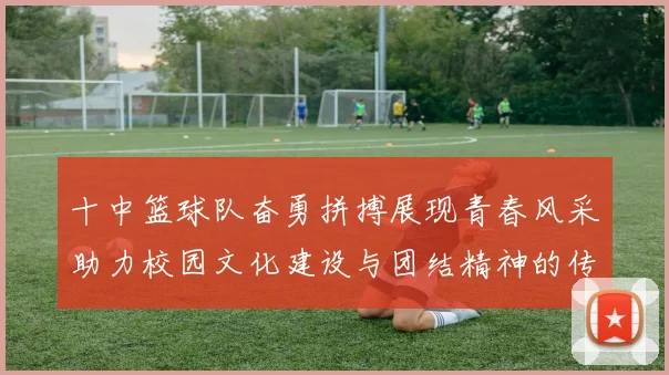 十中篮球队奋勇拼搏展现青春风采助力校园文化建设与团结精神的传承