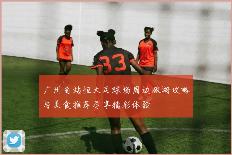 广州南站恒大足球场周边旅游攻略与美食推荐尽享精彩体验