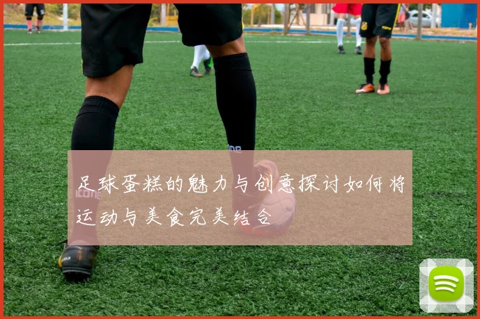 足球蛋糕的魅力与创意探讨如何将运动与美食完美结合