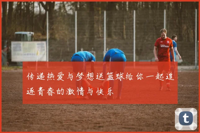 传递热爱与梦想送篮球给你一起追逐青春的激情与快乐