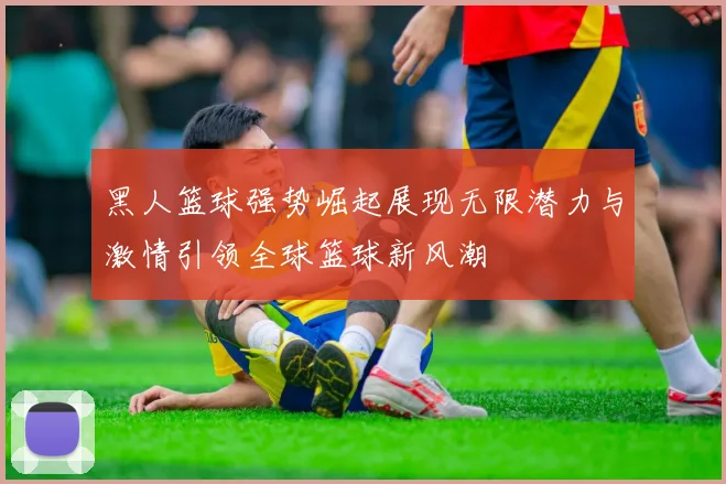 黑人篮球强势崛起展现无限潜力与激情引领全球篮球新风潮