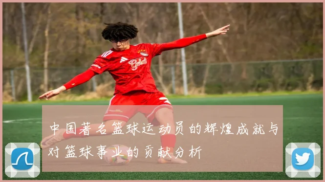 中国著名篮球运动员的辉煌成就与对篮球事业的贡献分析