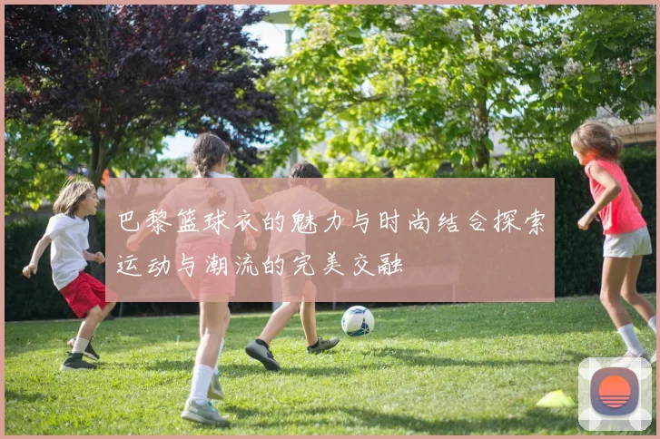 巴黎篮球衣的魅力与时尚结合探索运动与潮流的完美交融